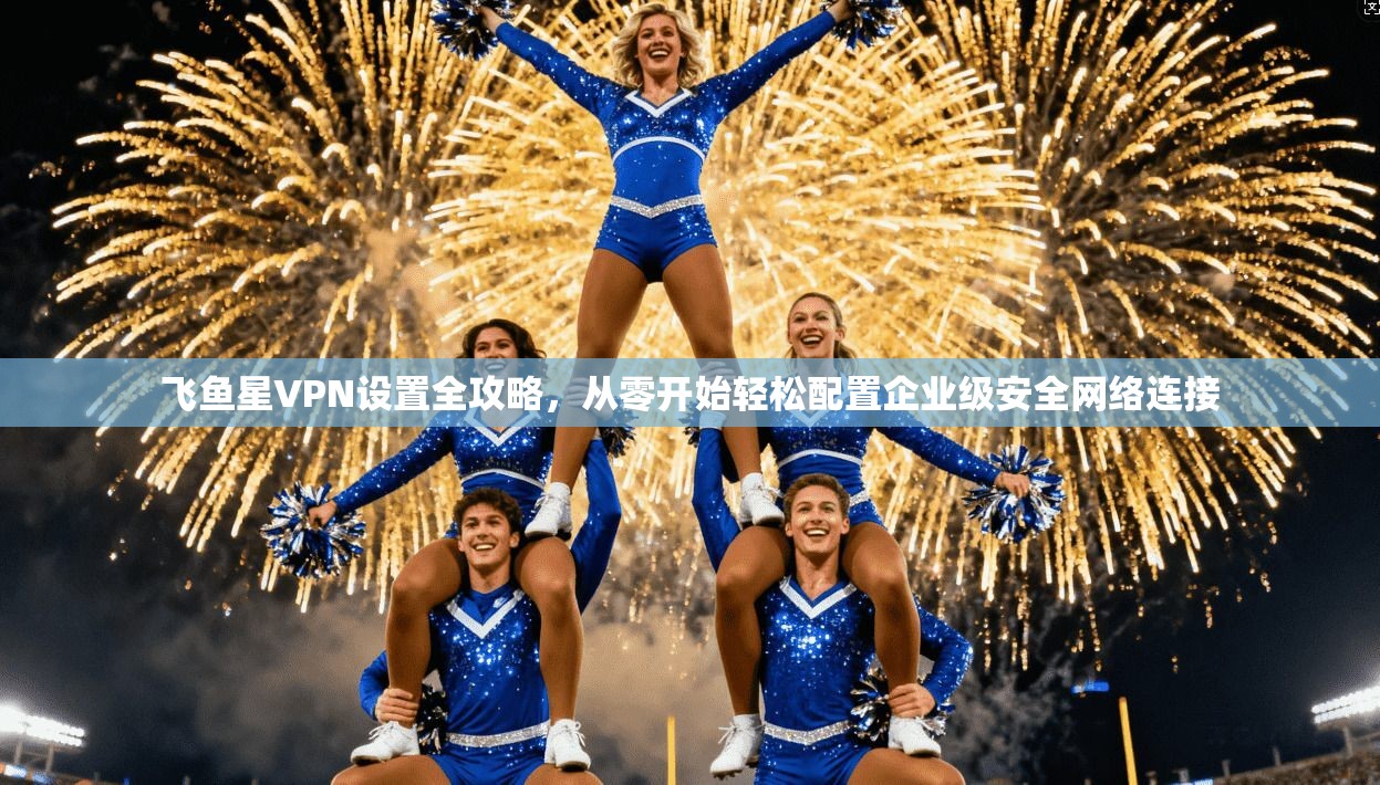 飞鱼星VPN设置全攻略,从零开始轻松配置企业级安全网络连接