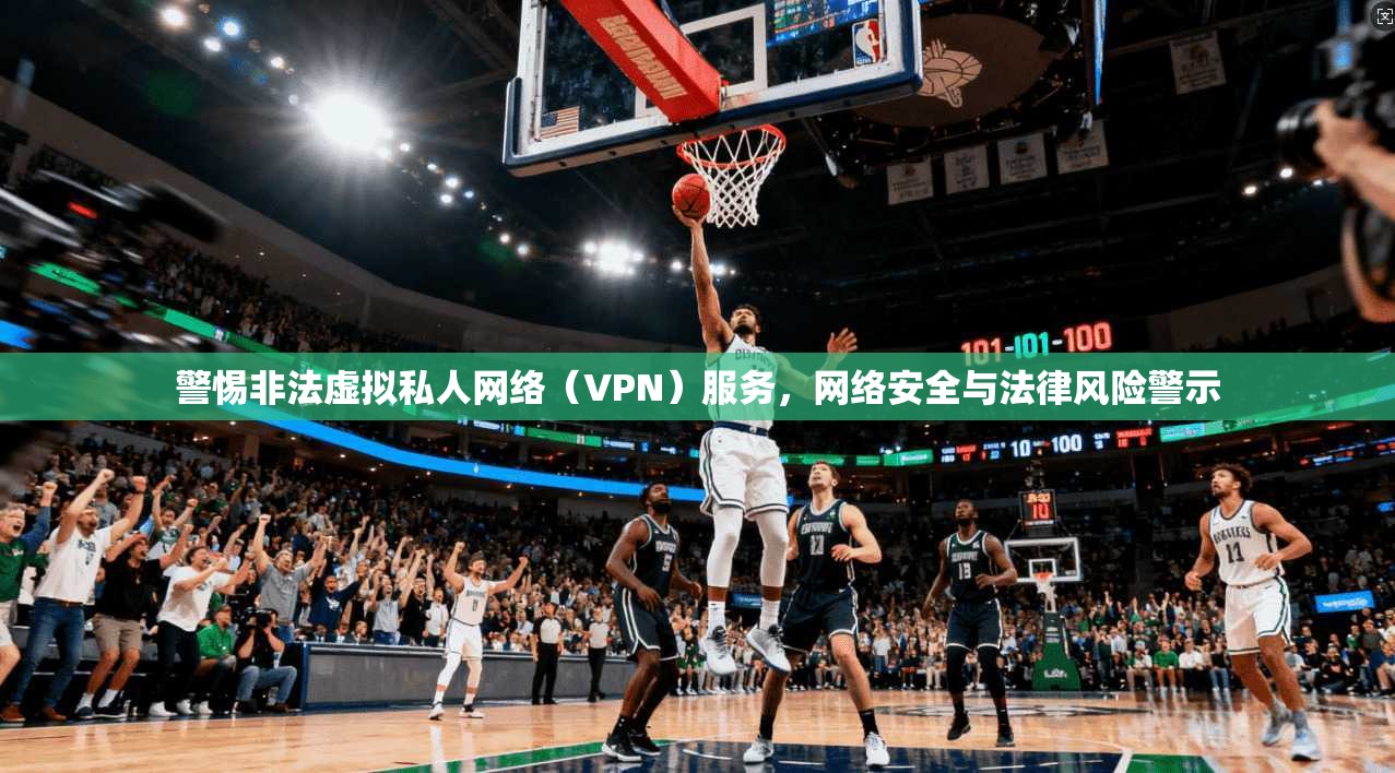 警惕非法虚拟私人网络(VPN)服务,网络安全与法律风险警示 警惕非法虚拟私人网络(VPN)服务,网络安全与法律风险警示