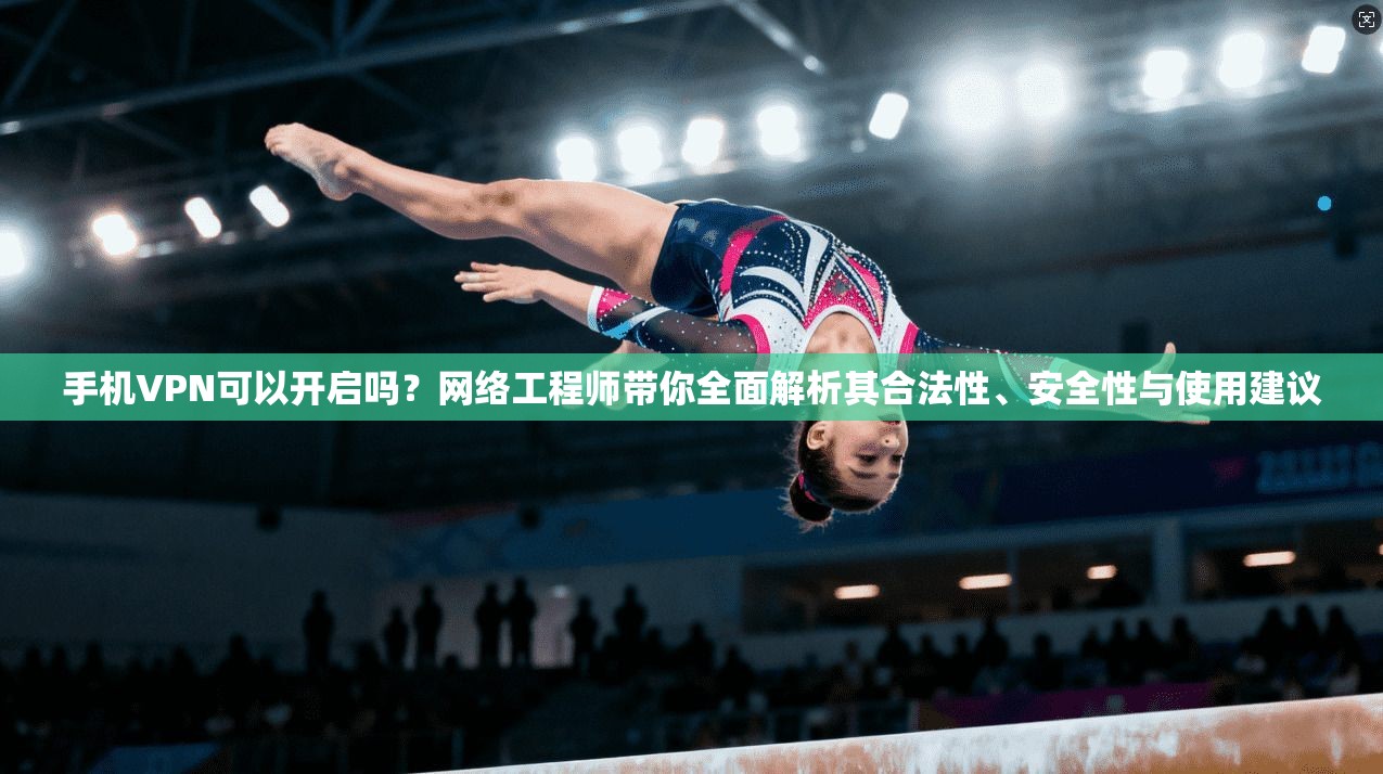 手机VPN可以开启吗？网络工程师带你全面解析其合法性、安全性与使用建议