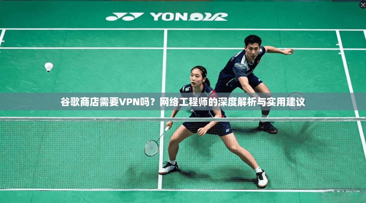 谷歌商店需要VPN吗？网络工程师的深度解析与实用建议
