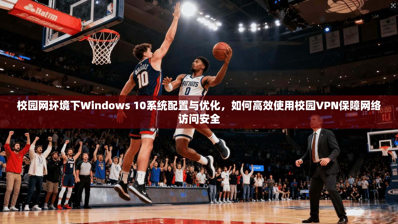 校园网环境下Windows 10系统配置与优化,如何高效使用校园VPN保障网络访问安全 校园网环境下Windows 10系统配置与优化,如何高效使用校园VPN保障网络访问安全