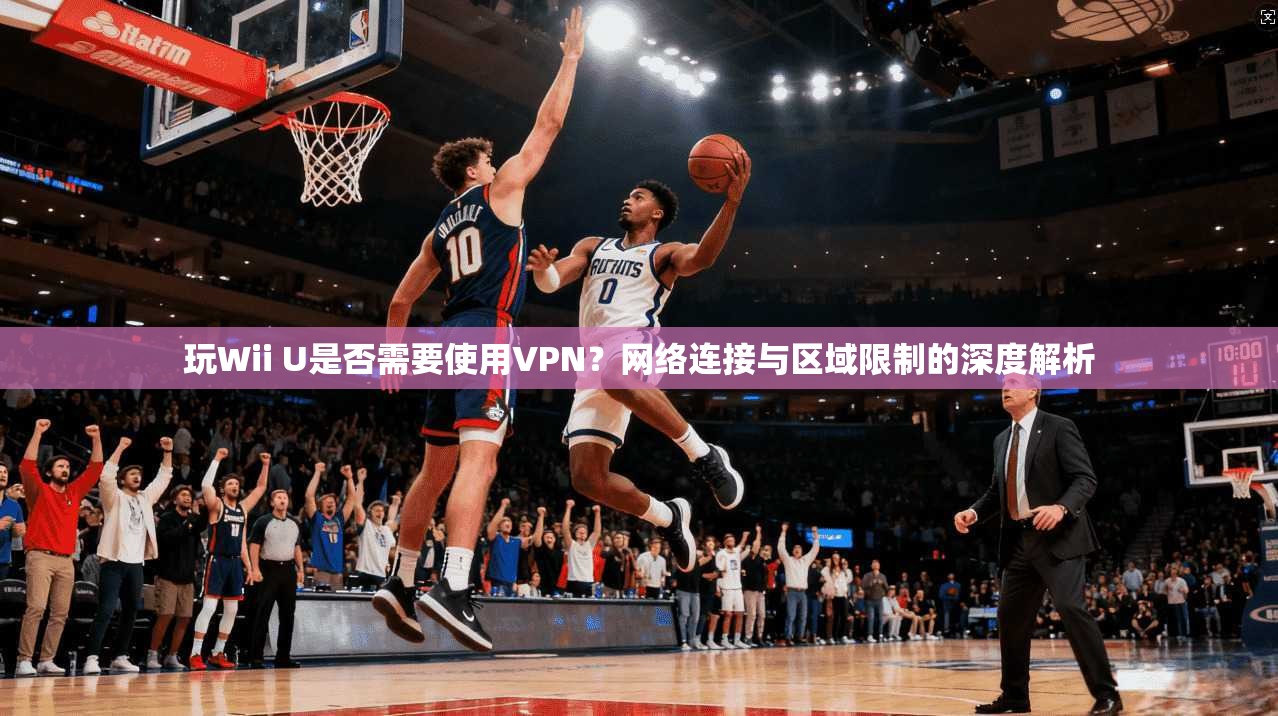 玩Wii U是否需要使用VPN？网络连接与区域限制的深度解析