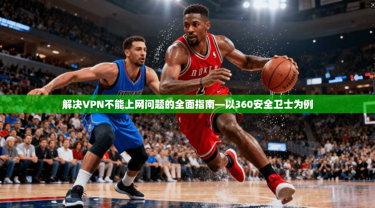 解决VPN不能上网问题的全面指南—以360安全卫士为例