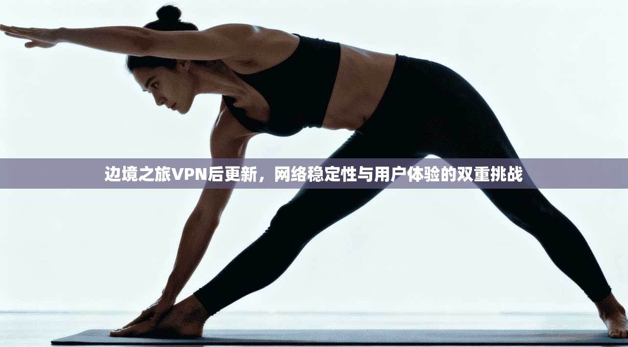 边境之旅VPN后更新，网络稳定性与用户体验的双重挑战