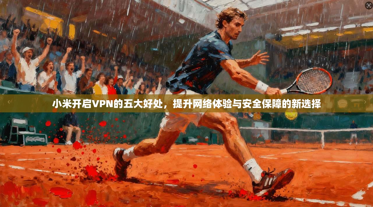 小米开启VPN的五大好处,提升网络体验与安全保障的新选择