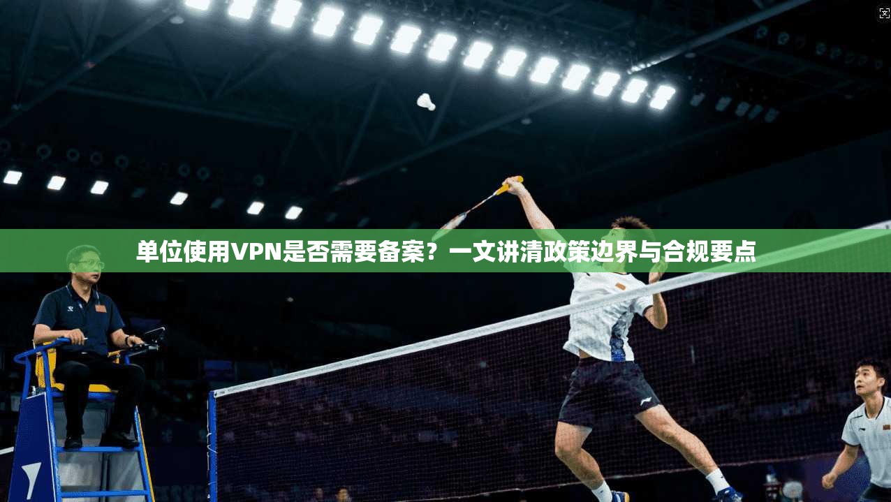 单位使用VPN是否需要备案？一文讲清政策边界与合规要点