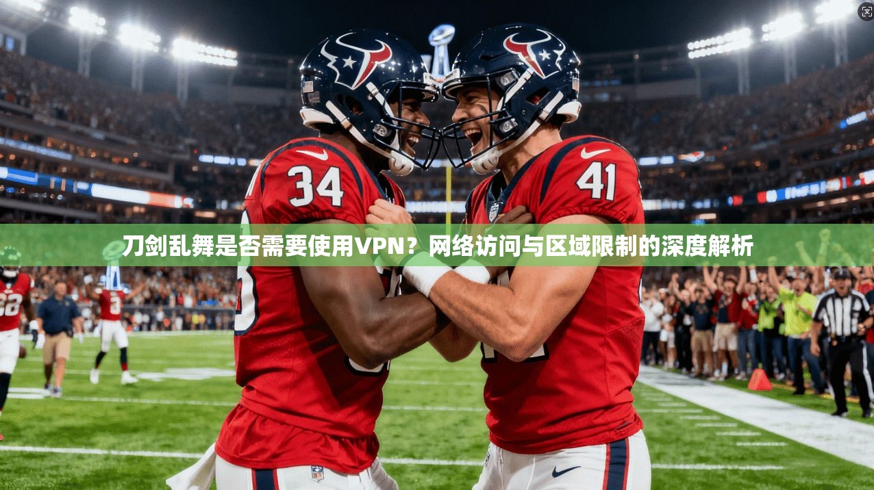 刀剑乱舞是否需要使用VPN?网络访问与区域限制的深度解析