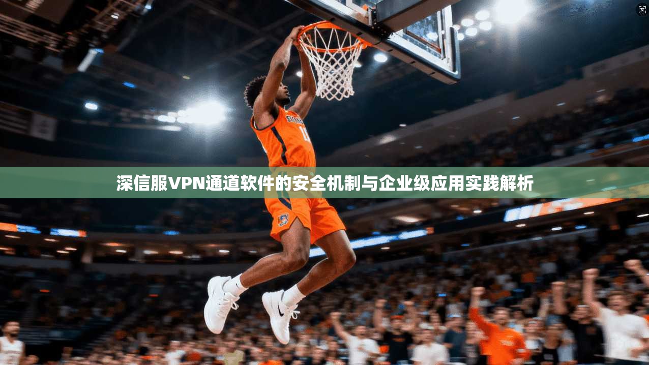 深信服VPN通道软件的安全机制与企业级应用实践解析