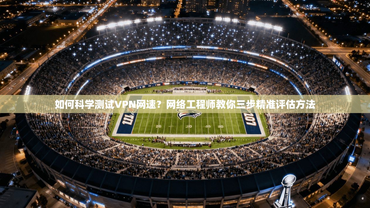 如何科学测试VPN网速？网络工程师教你三步精准评估方法