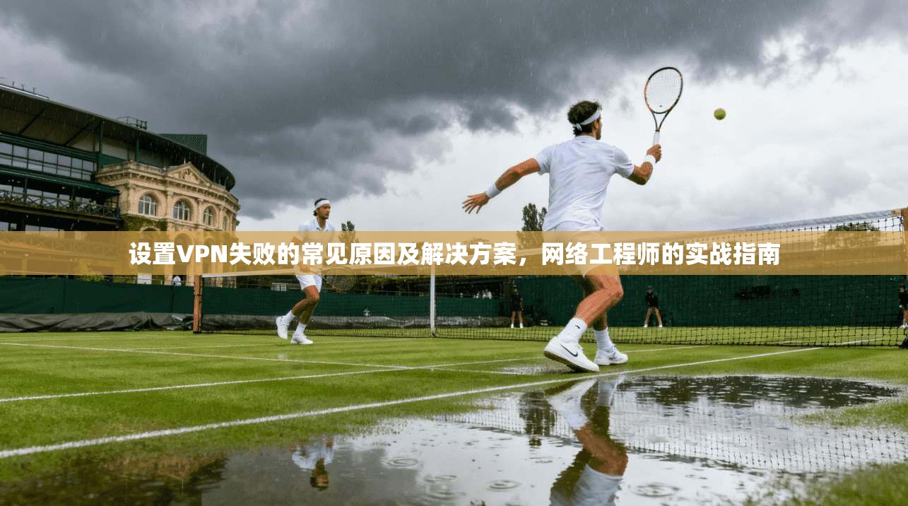 设置VPN失败的常见原因及解决方案,网络工程师的实战指南 设置VPN失败的常见原因及解决方案,网络工程师的实战指南