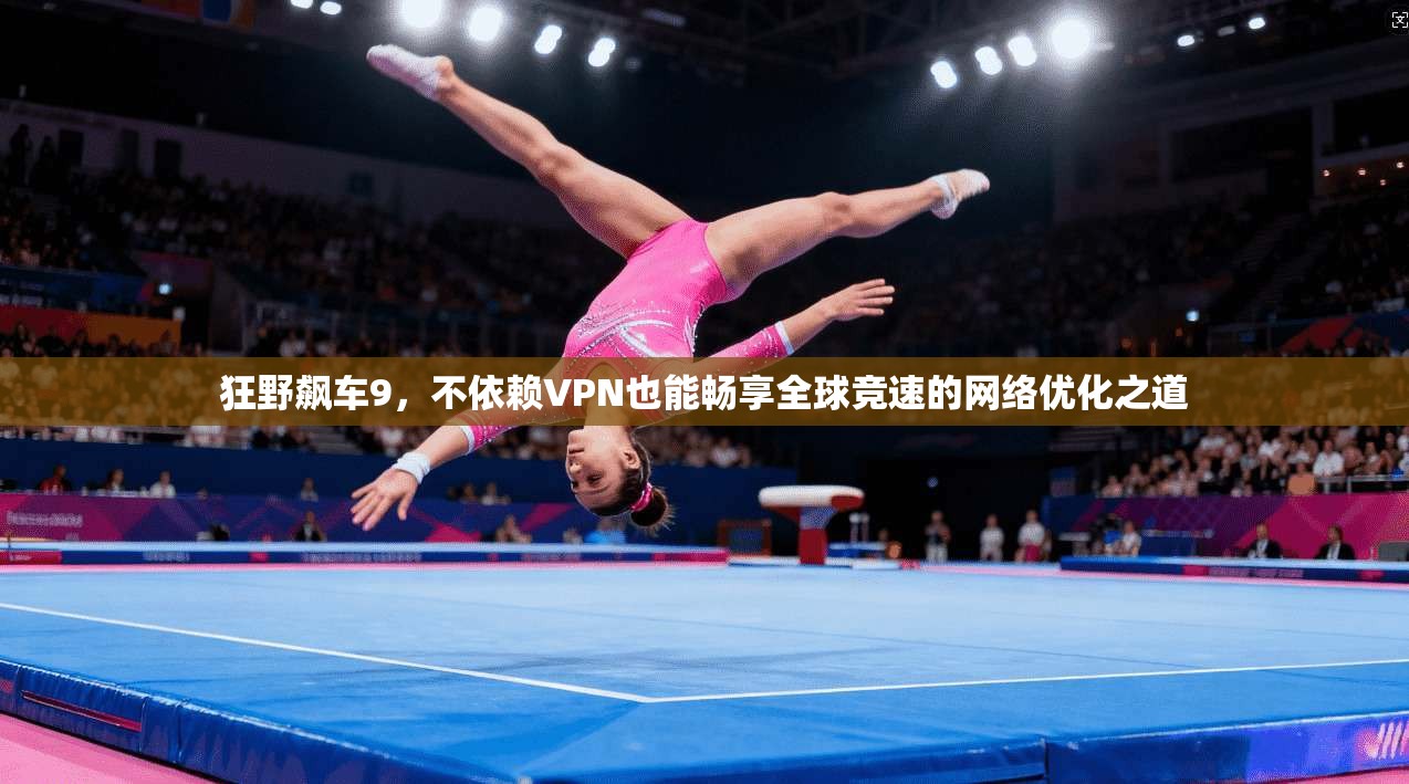 狂野飙车9,不依赖VPN也能畅享全球竞速的网络优化之道 狂野飙车9,不依赖VPN也能畅享全球竞速的网络优化之道