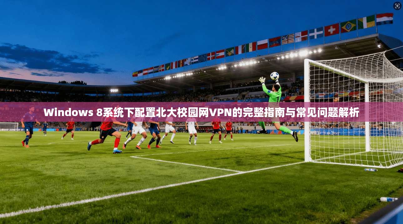 Windows 8系统下配置北大校园网VPN的完整指南与常见问题解析