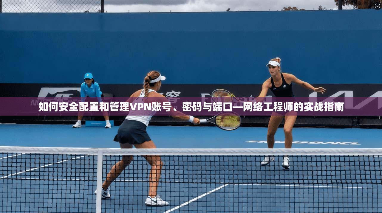 如何安全配置和管理VPN账号、密码与端口—网络工程师的实战指南