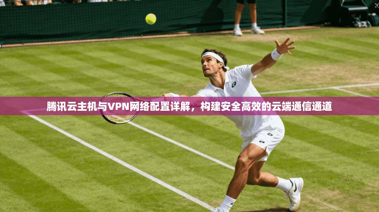 腾讯云主机与VPN网络配置详解，构建安全高效的云端通信通道