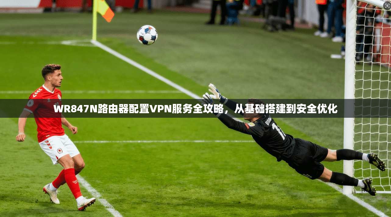 WR847N路由器配置VPN服务全攻略，从基础搭建到安全优化