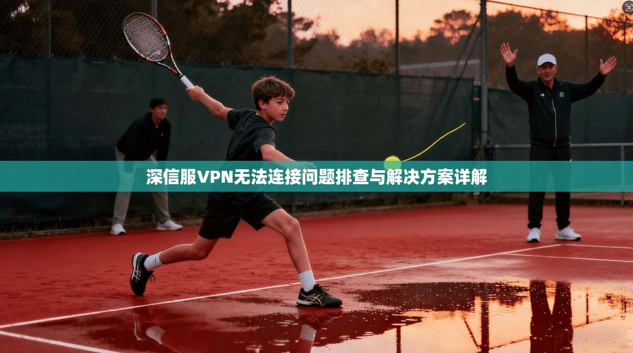 深信服VPN无法连接问题排查与解决方案详解