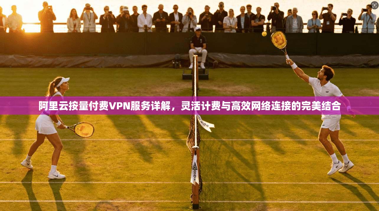 阿里云按量付费VPN服务详解，灵活计费与高效网络连接的完美结合