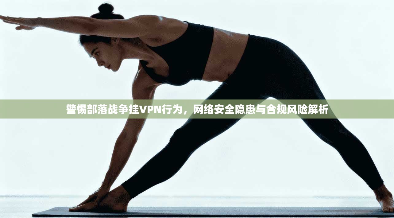 警惕部落战争挂VPN行为，网络安全隐患与合规风险解析