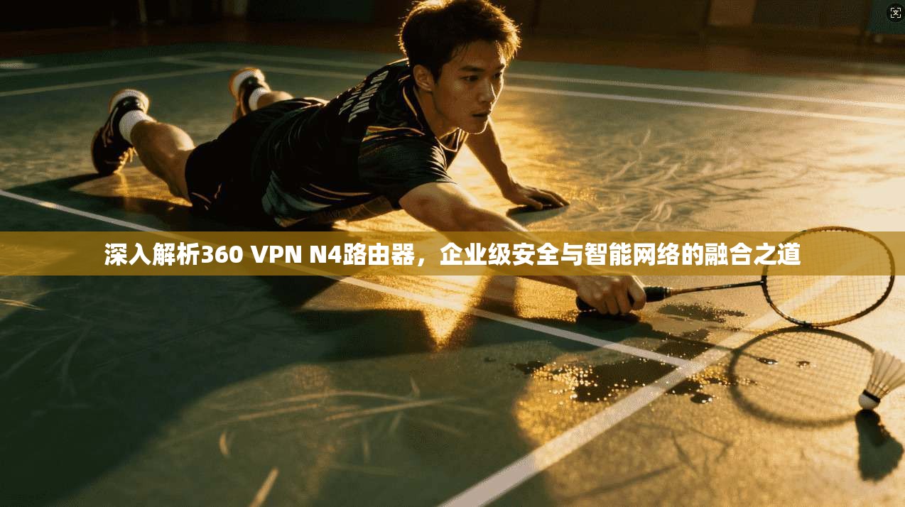 深入解析360 VPN N4路由器，企业级安全与智能网络的融合之道