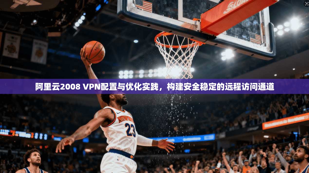 阿里云2008 VPN配置与优化实践，构建安全稳定的远程访问通道