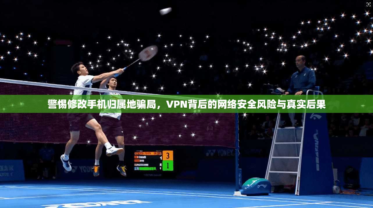警惕修改手机归属地骗局，VPN背后的网络安全风险与真实后果
