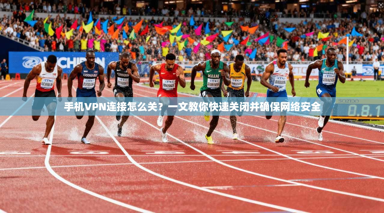 手机VPN连接怎么关?一文教你快速关闭并确保网络安全