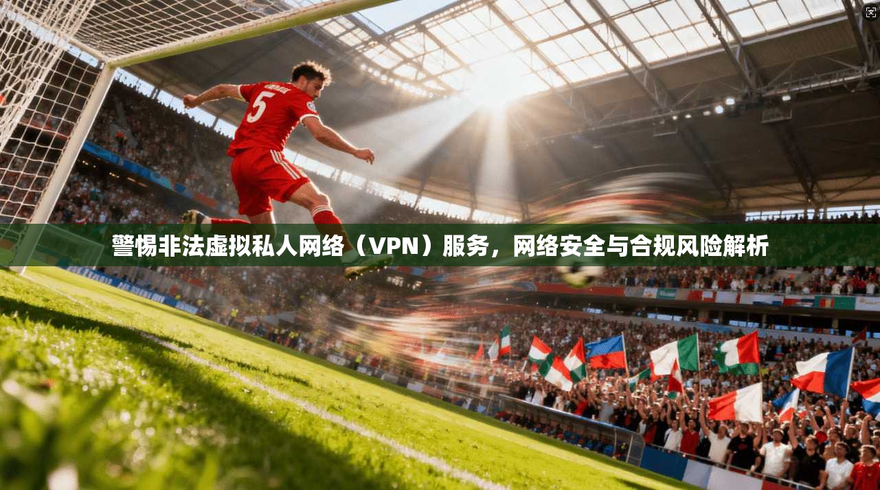 警惕非法虚拟私人网络(VPN)服务,网络安全与合规风险解析