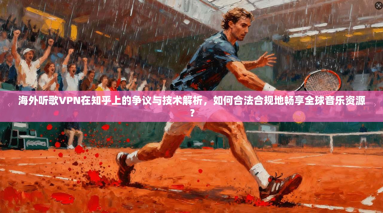 海外听歌VPN在知乎上的争议与技术解析,如何合法合规地畅享全球音乐资源?