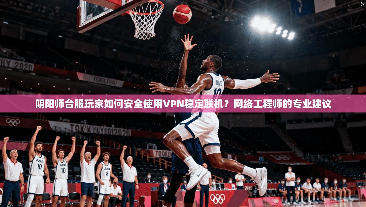 阴阳师台服玩家如何安全使用VPN稳定联机?网络工程师的专业建议