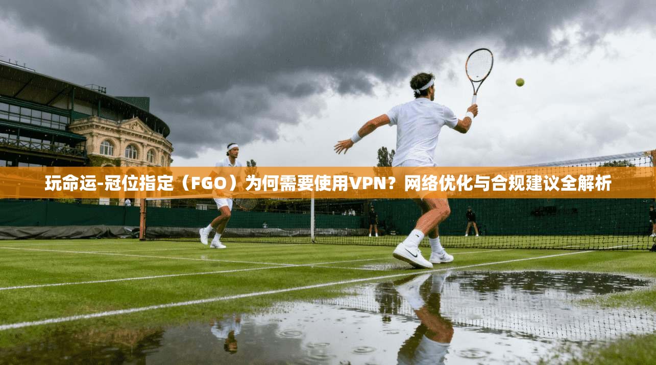 玩命运-冠位指定（FGO）为何需要使用VPN？网络优化与合规建议全解析