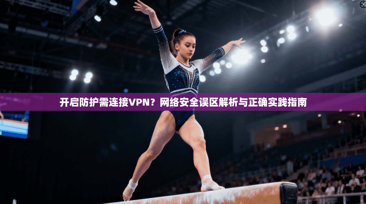 开启防护需连接VPN？网络安全误区解析与正确实践指南