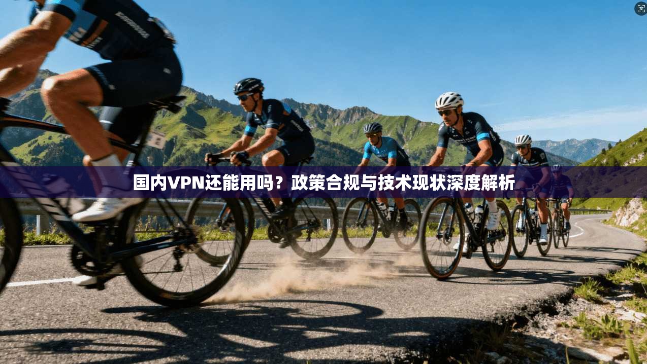 国内VPN还能用吗？政策合规与技术现状深度解析