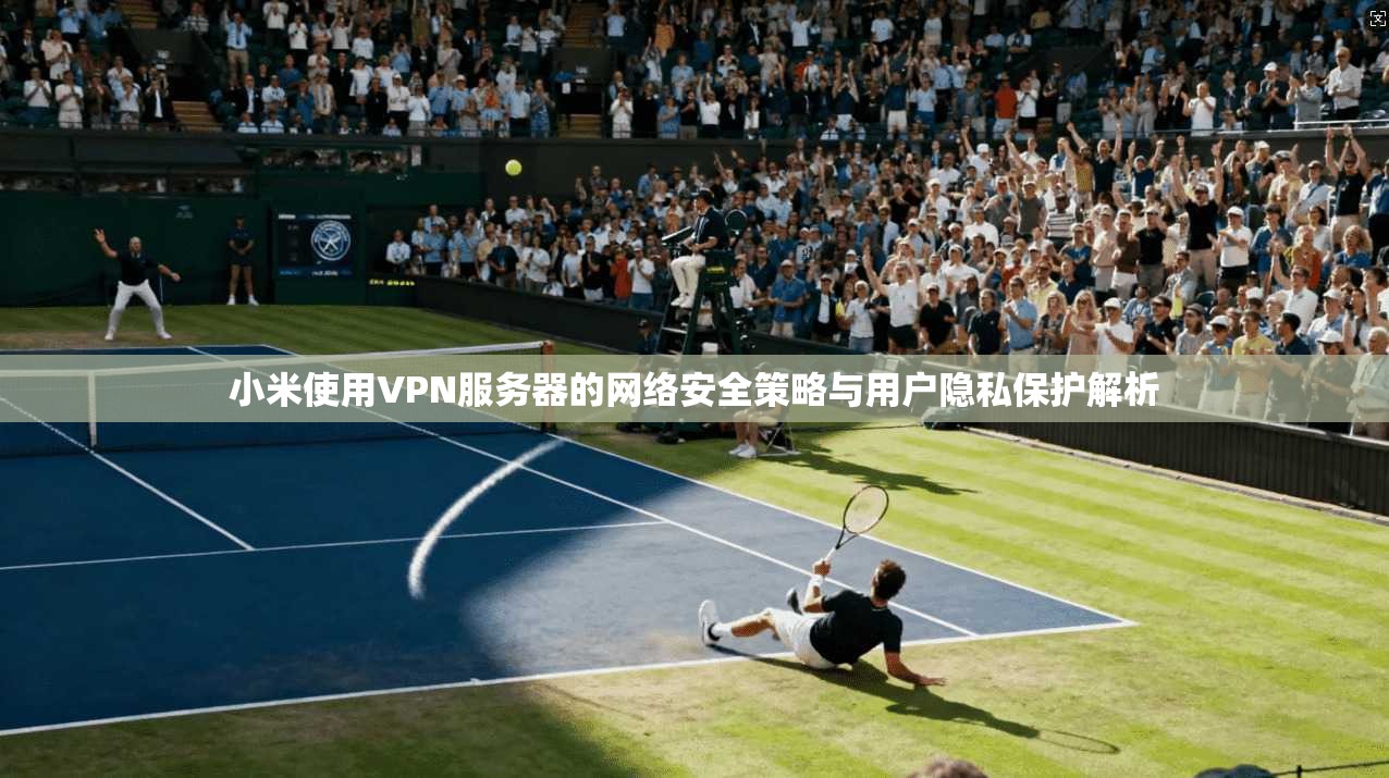 小米使用VPN服务器的网络安全策略与用户隐私保护解析