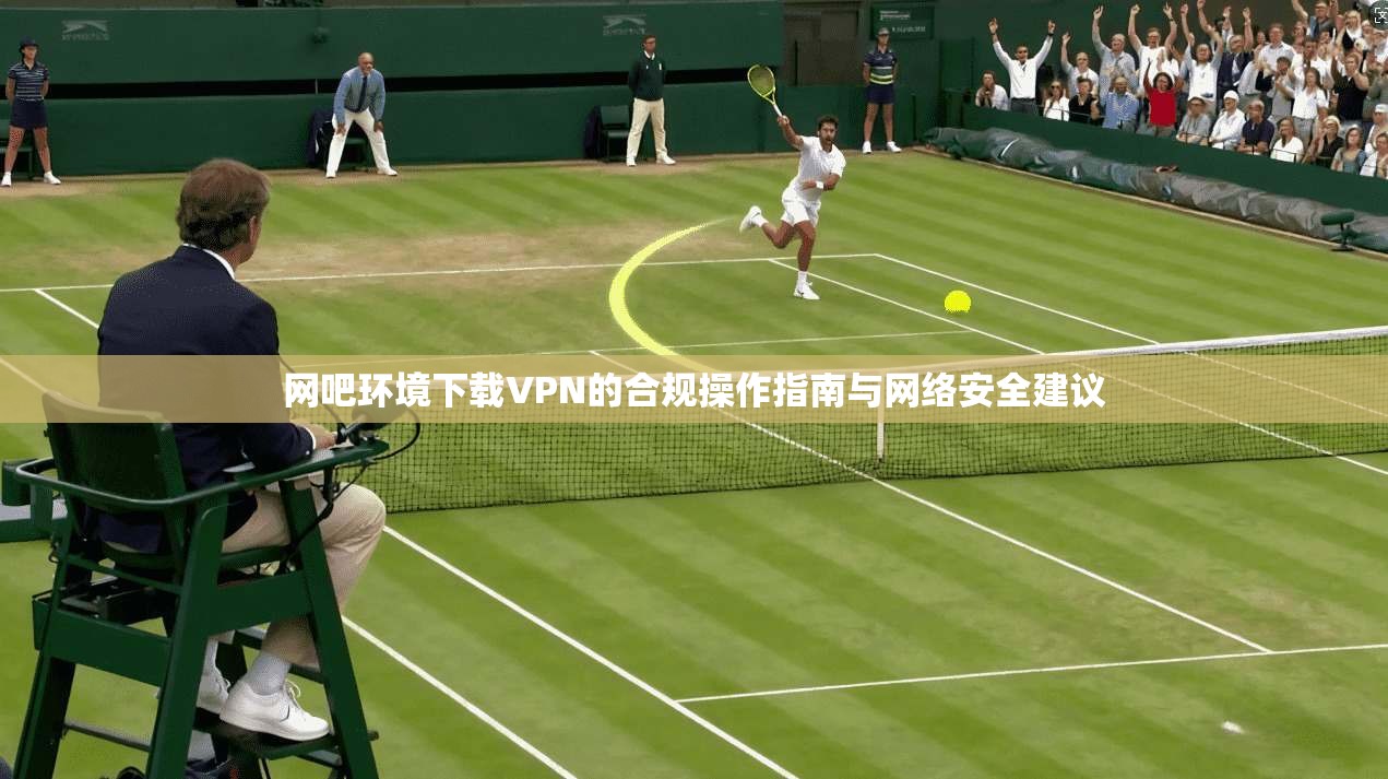 网吧环境下载VPN的合规操作指南与网络安全建议