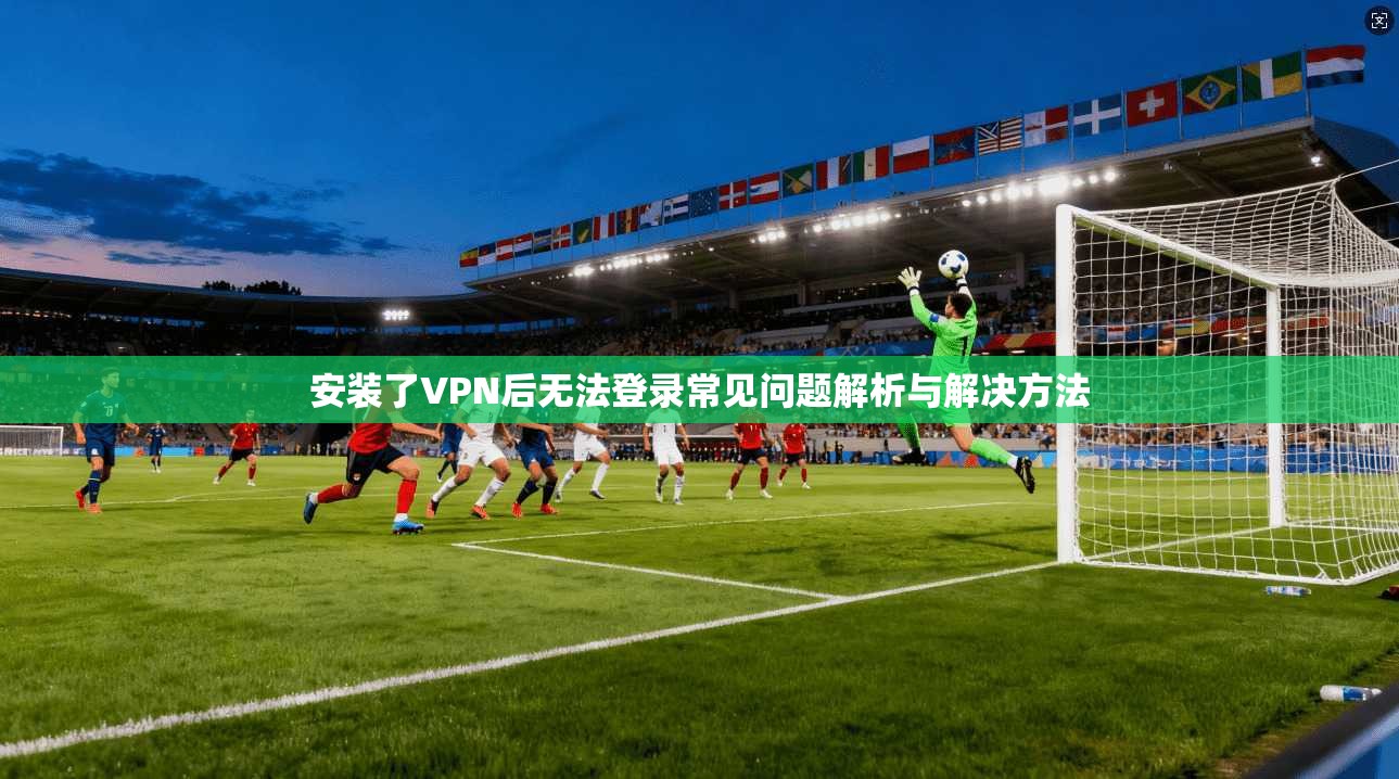 安装了VPN后无法登录常见问题解析与解决方法 安装了VPN后无法登录常见问题解析与解决方法