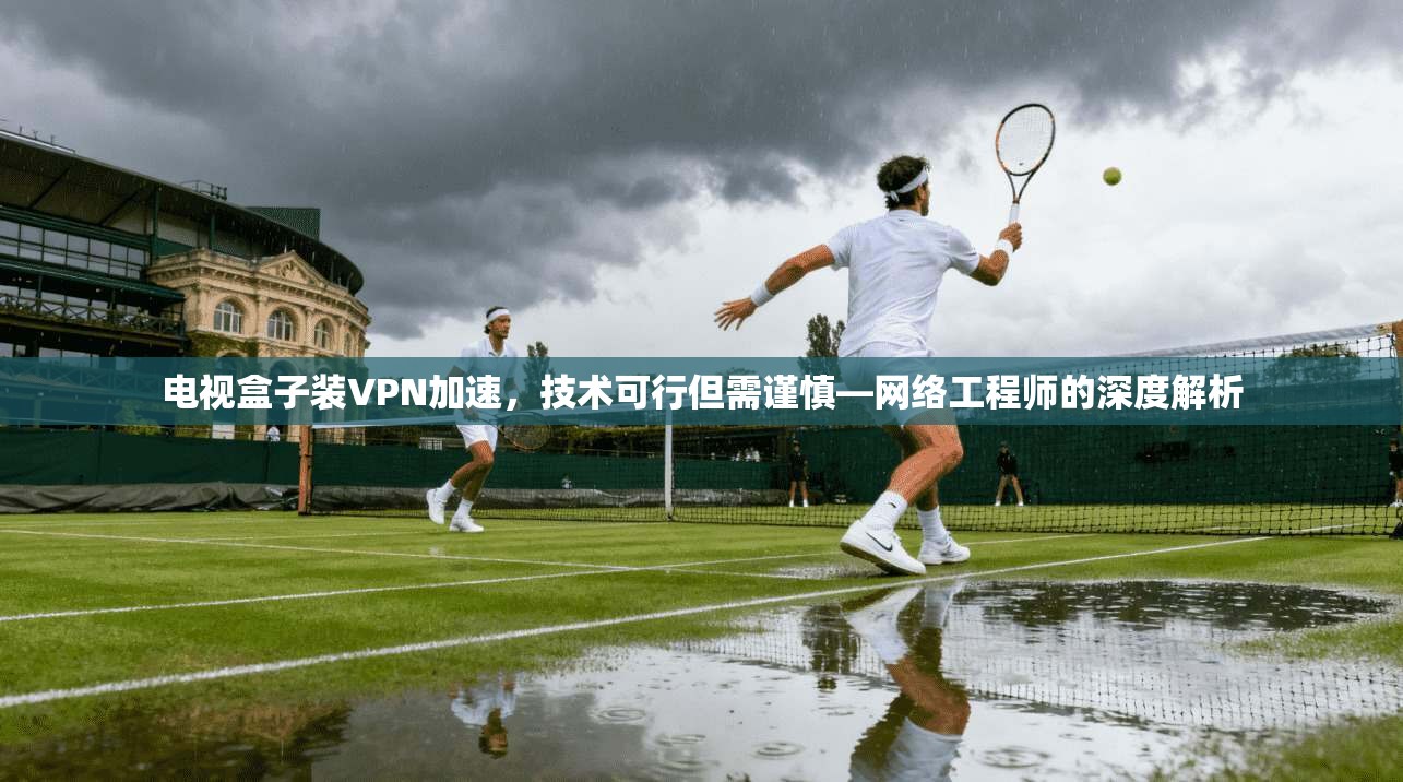 电视盒子装VPN加速,技术可行但需谨慎—网络工程师的深度解析