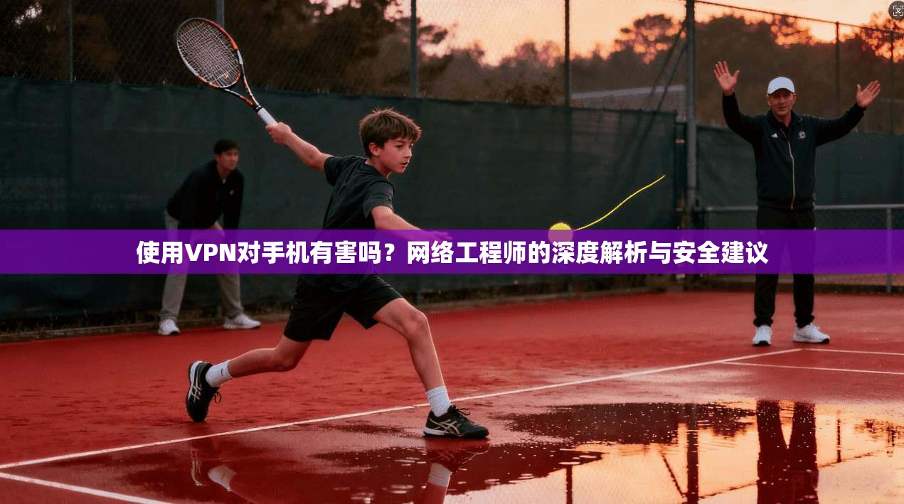 使用VPN对手机有害吗?网络工程师的深度解析与安全建议 使用VPN对手机有害吗?网络工程师的深度解析与安全建议