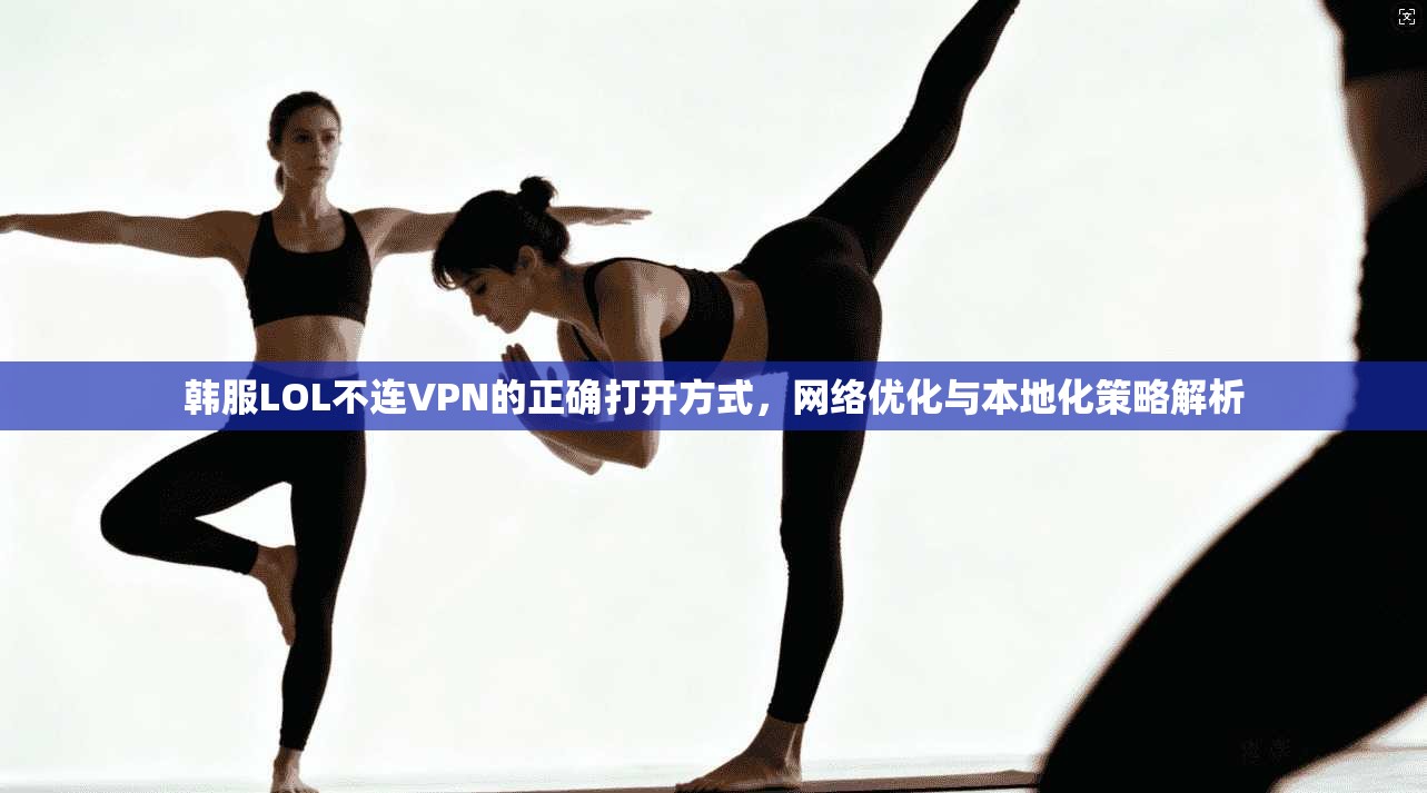 韩服LOL不连VPN的正确打开方式,网络优化与本地化策略解析
