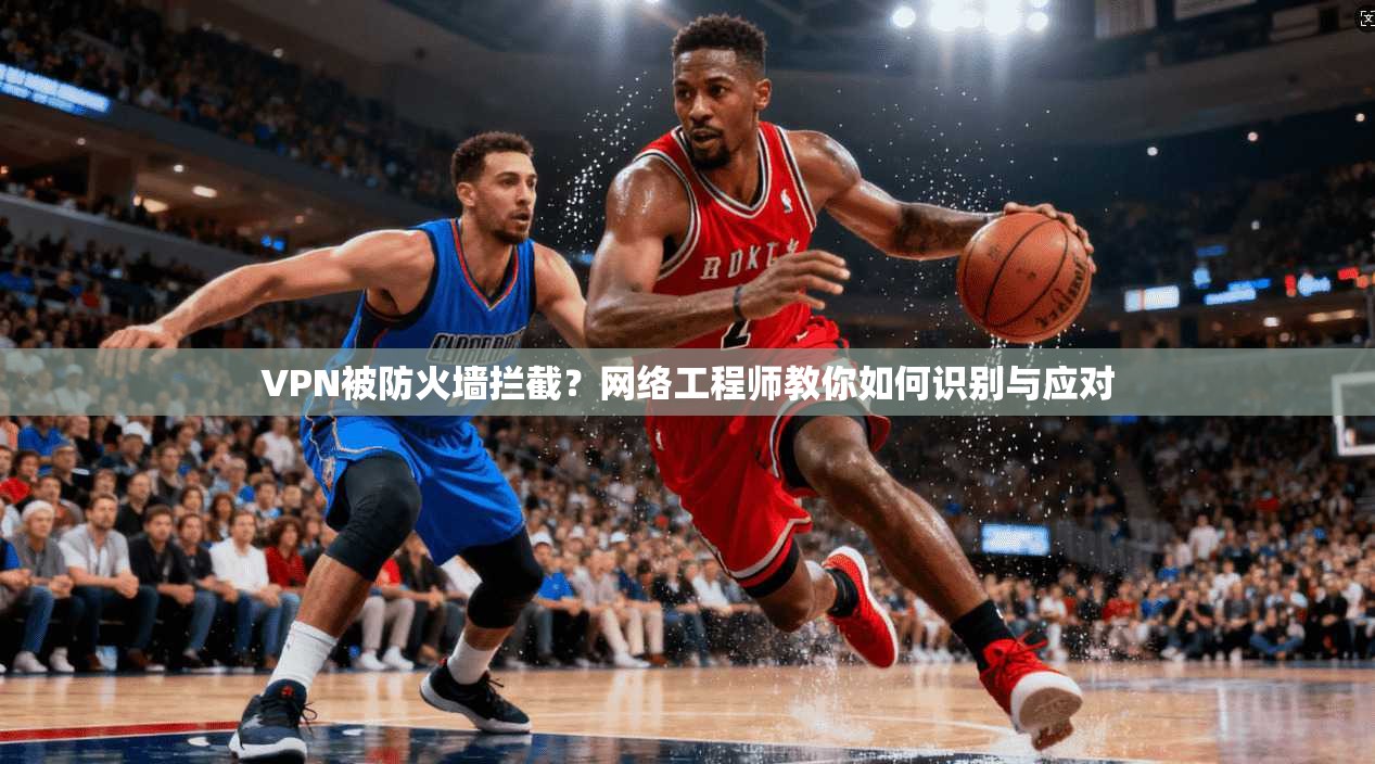 VPN被防火墙拦截?网络工程师教你如何识别与应对 VPN被防火墙拦截?网络工程师教你如何识别与应对