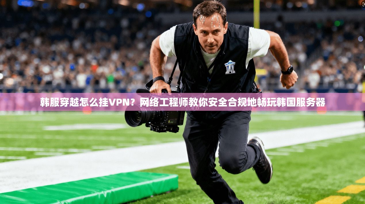 韩服穿越怎么挂VPN?网络工程师教你安全合规地畅玩韩国服务器