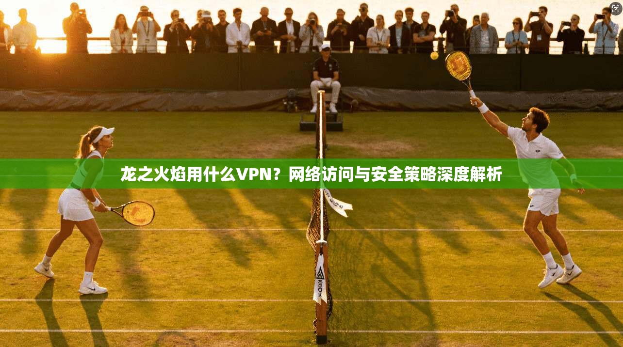 龙之火焰用什么VPN?网络访问与安全策略深度解析