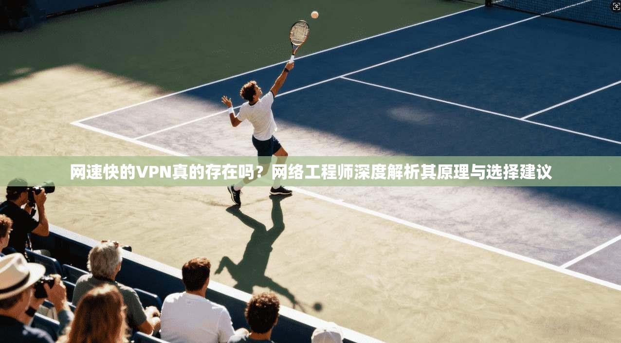 网速快的VPN真的存在吗？网络工程师深度解析其原理与选择建议