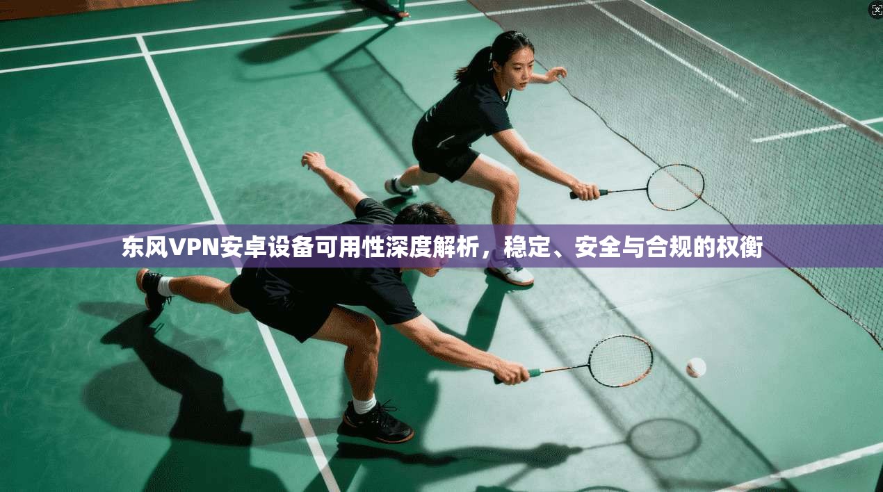 东风VPN安卓设备可用性深度解析,稳定、安全与合规的权衡