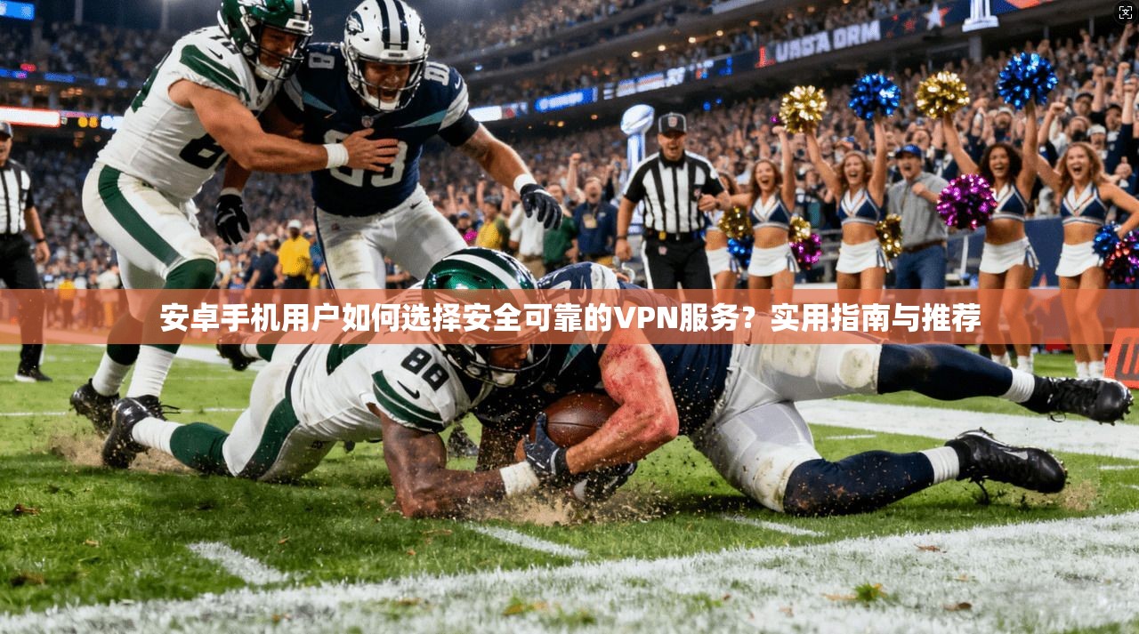 安卓手机用户如何选择安全可靠的VPN服务?实用指南与推荐