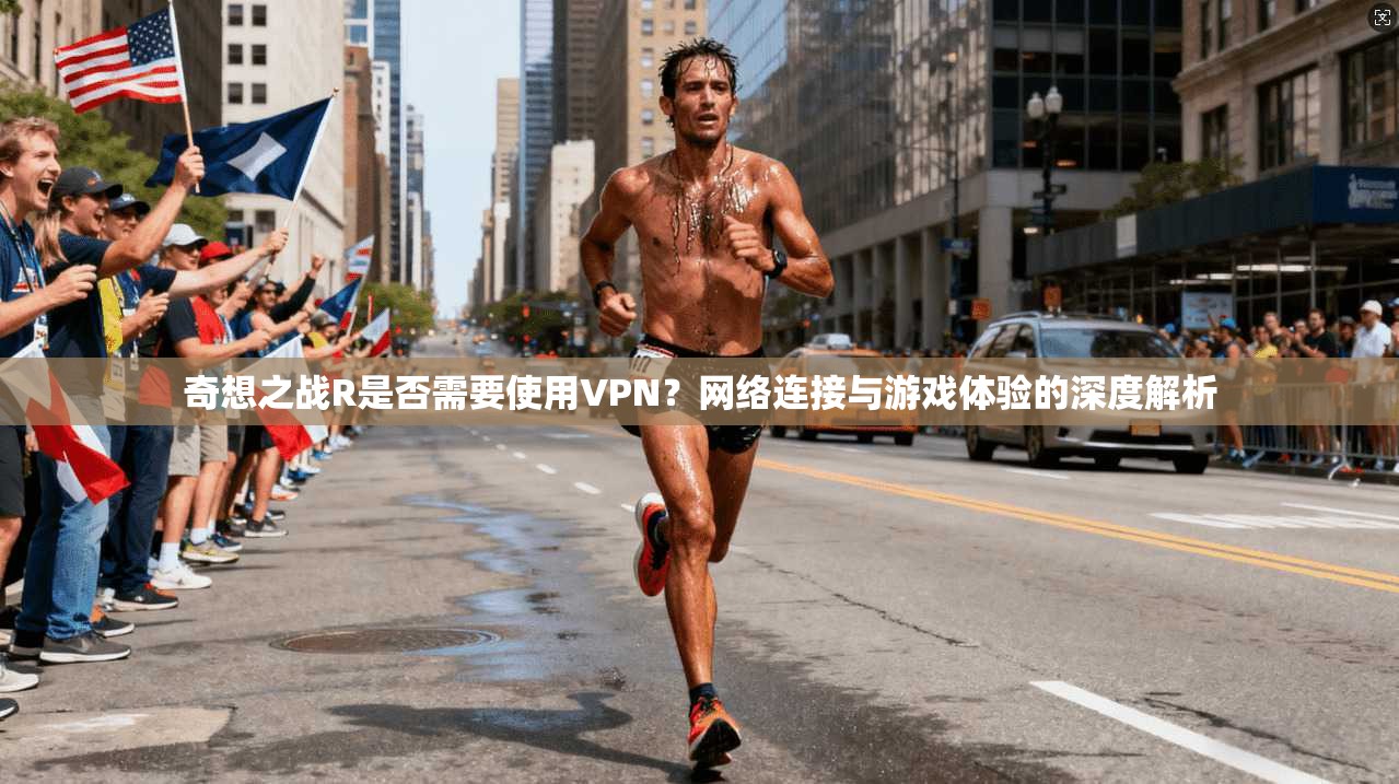 奇想之战R是否需要使用VPN?网络连接与游戏体验的深度解析 奇想之战R是否需要使用VPN?网络连接与游戏体验的深度解析