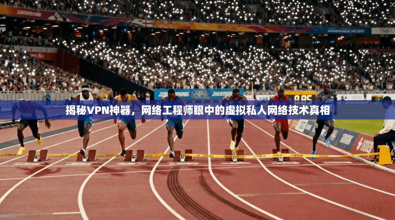 揭秘VPN神器,网络工程师眼中的虚拟私人网络技术真相 揭秘VPN神器,网络工程师眼中的虚拟私人网络技术真相