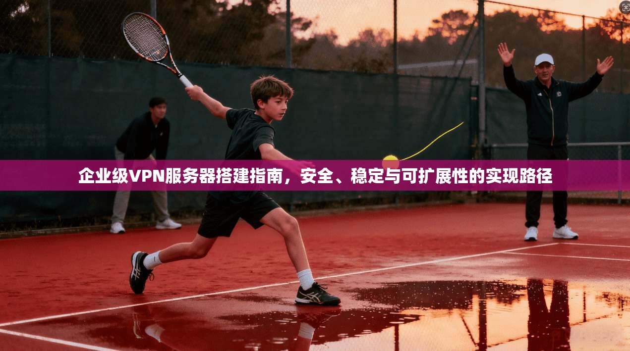 企业级VPN服务器搭建指南,安全、稳定与可扩展性的实现路径