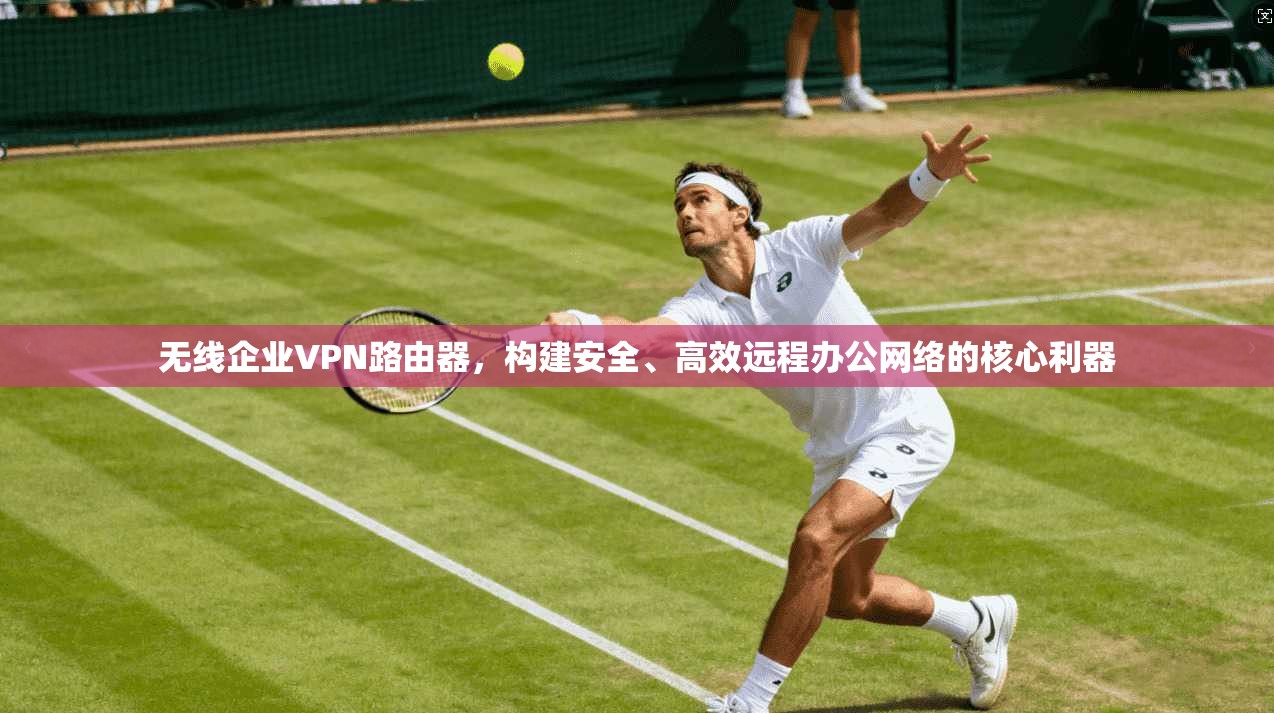 无线企业VPN路由器,构建安全、高效远程办公网络的核心利器
