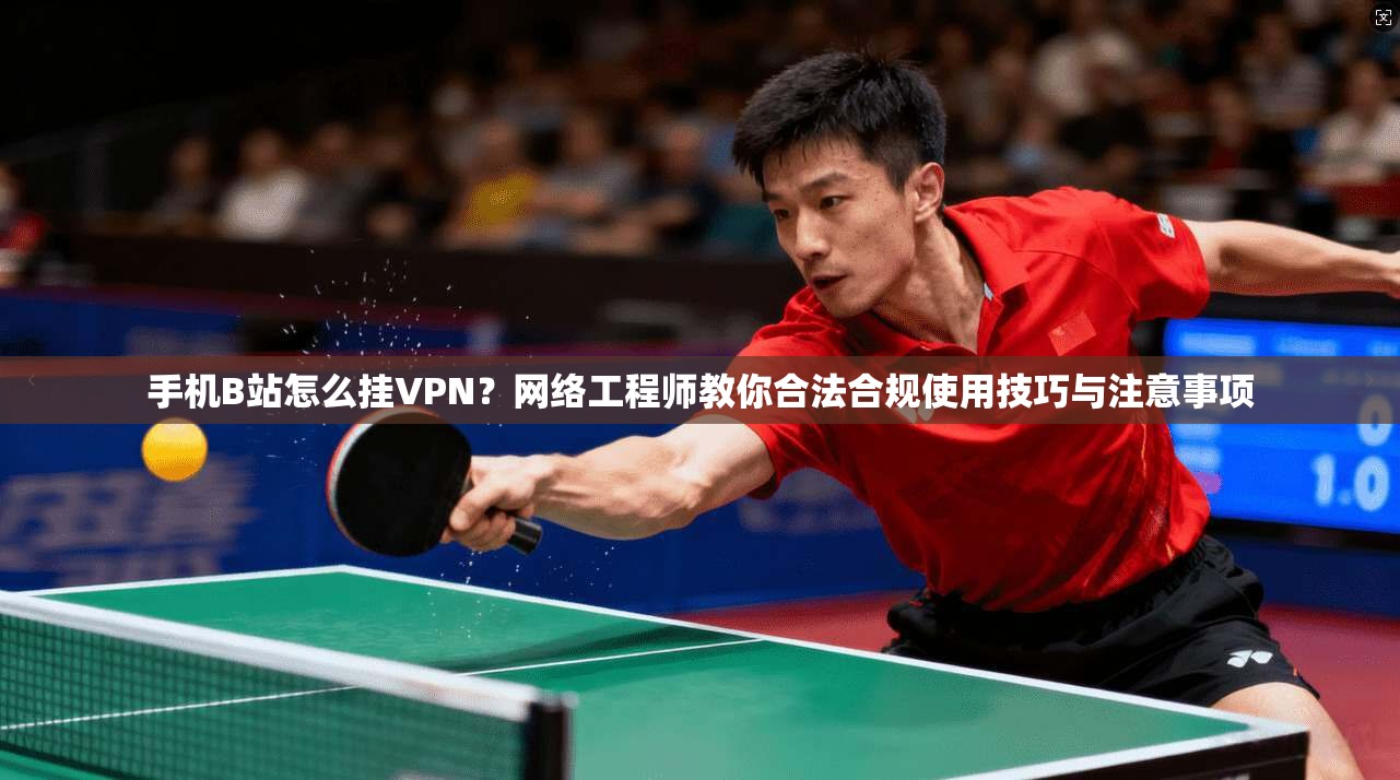 手机B站怎么挂VPN?网络工程师教你合法合规使用技巧与注意事项 手机B站怎么挂VPN?网络工程师教你合法合规使用技巧与注意事项