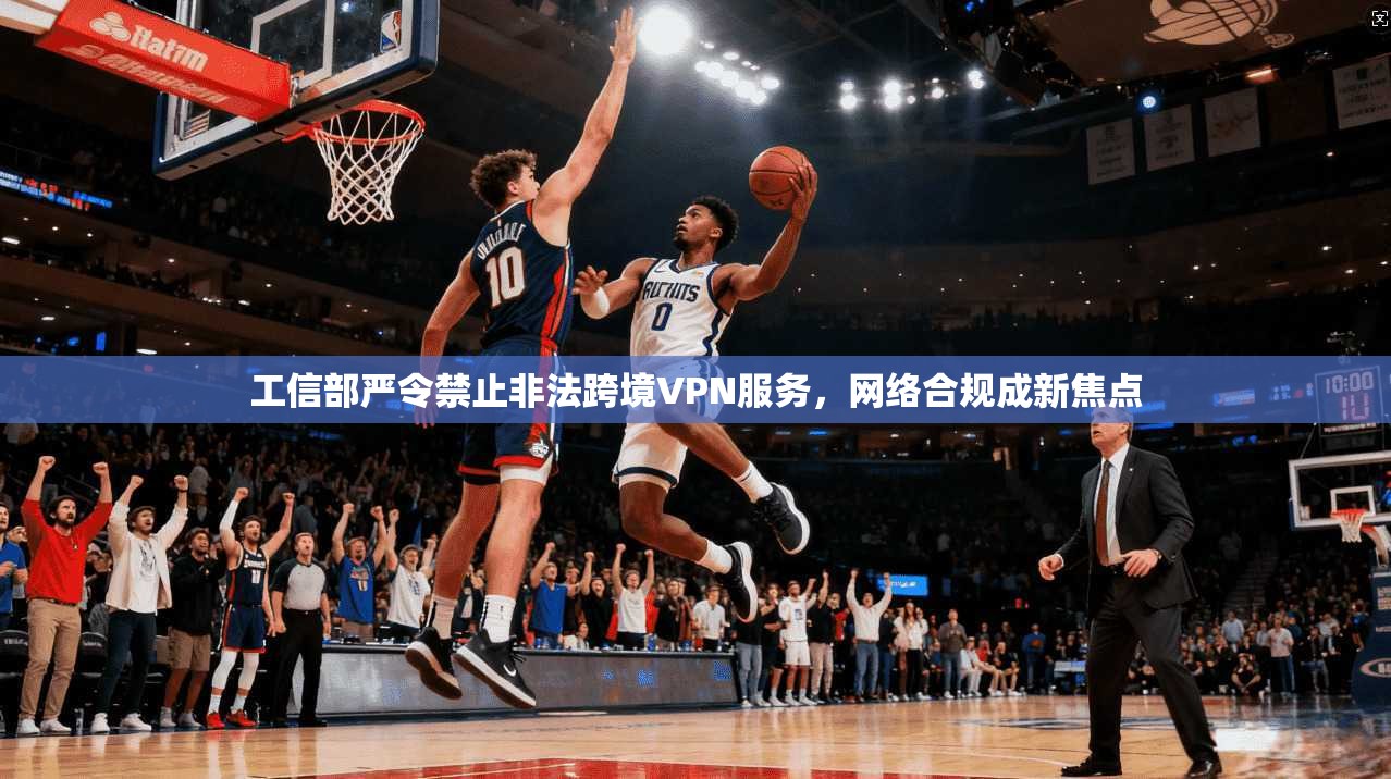 工信部严令禁止非法跨境VPN服务,网络合规成新焦点